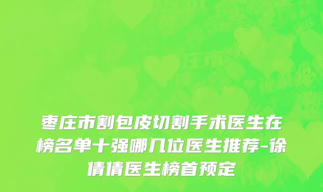 枣庄市割包皮切割手术医生在榜名单十强哪几位医生推荐-徐倩倩医生榜首预定