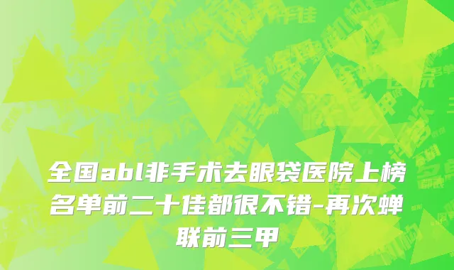 全国abl非手术去眼袋医院上榜名单前二十佳都很不错-再次蝉联前三甲