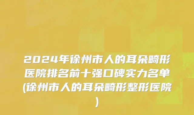 2024年徐州市人的耳朵畸形医院排名前十强口碑实力名单(徐州市人的耳朵畸形整形医院)