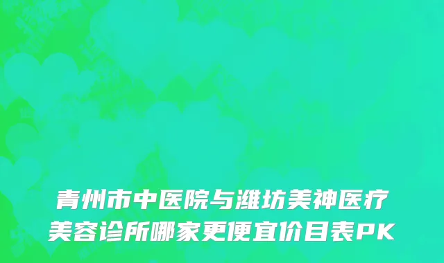 青州市中医院与潍坊美神医疗美容诊所哪家更便宜价目表PK