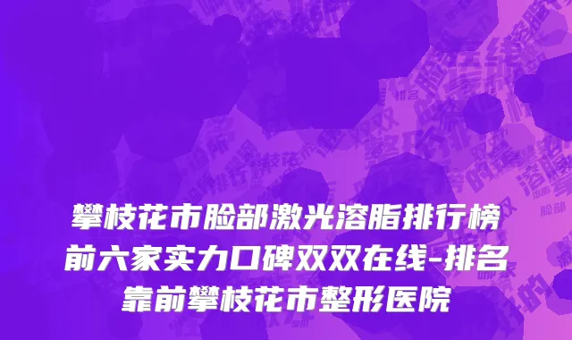 攀枝花市脸部激光溶脂排行榜前六家实力口碑双双在线-排名靠前攀枝花市整形医院
