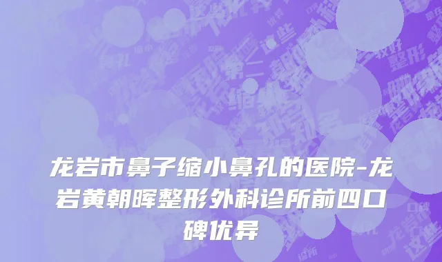 龙岩市鼻子缩小鼻孔的医院-龙岩黄朝晖整形外科诊所前四口碑优异
