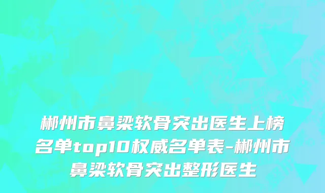 郴州市鼻梁软骨突出医生上榜名单top10权威名单表-郴州市鼻梁软骨突出整形医生
