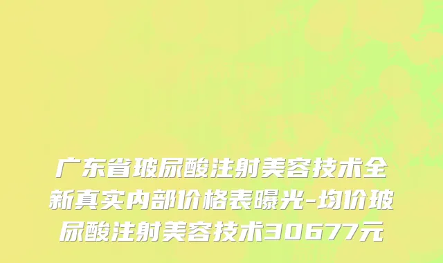 广东省玻尿酸注射美容技术全新真实内部价格表曝光-均价玻尿酸注射美容技术30677元