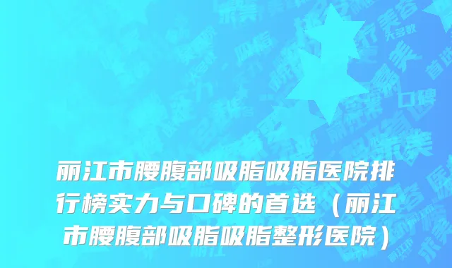 丽江市腰腹部吸脂吸脂医院排行榜实力与口碑的首选（丽江市腰腹部吸脂吸脂整形医院）