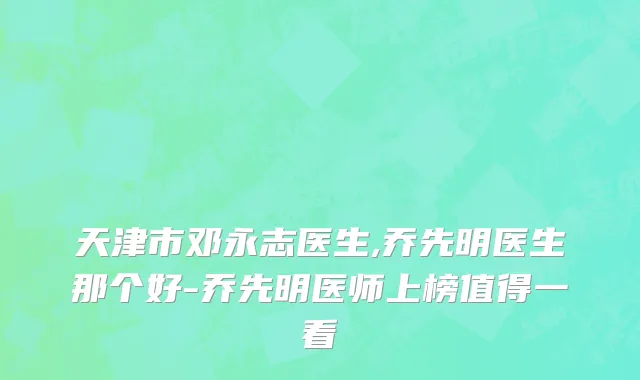 天津市邓永志医生,乔先明医生那个好-乔先明医师上榜值得一看