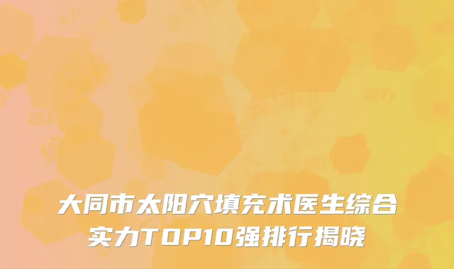 大同市太阳穴填充术医生综合实力TOP10强排行揭晓