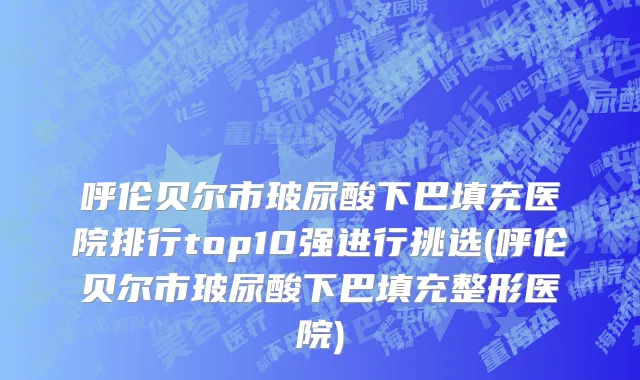 呼伦贝尔市玻尿酸下巴填充医院排行top10强进行挑选(呼伦贝尔市玻尿酸下巴填充整形医院)