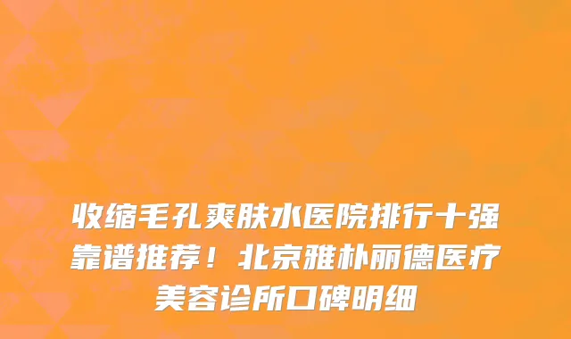 收缩毛孔爽肤水医院排行十强靠谱推荐!北京雅朴丽德医疗美容诊所口碑明细