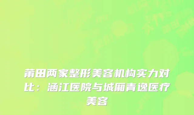 莆田两家整形美容机构实力对比：涵江医院与城厢青逸医疗美容