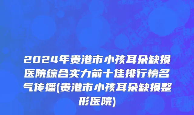 2024年贵港市小孩耳朵缺损医院综合实力前十佳排行榜名气传播(贵港市小孩耳朵缺损整形医院)