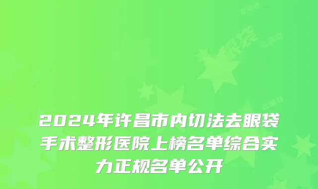 2024年许昌市内切法去眼袋手术整形医院上榜名单综合实力正规名单公开
