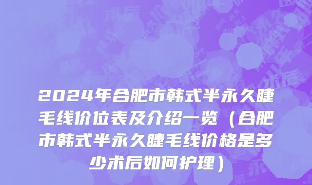 2024年合肥市韩式半永久睫毛线价位表及介绍一览（合肥市韩式半永久睫毛线价格是多少术后如何护理）