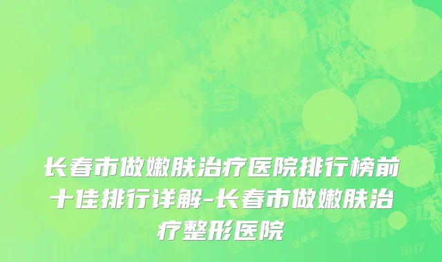 长春市做嫩肤治疗医院排行榜前十佳排行详解-长春市做嫩肤治疗整形医院