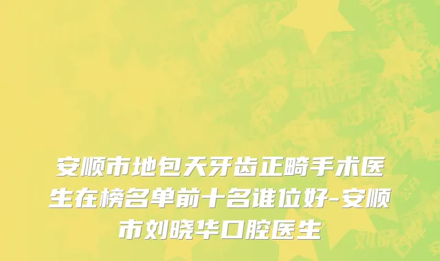 安顺市地包天牙齿正畸手术医生在榜名单前十名谁位好-安顺市刘晓华口腔医生