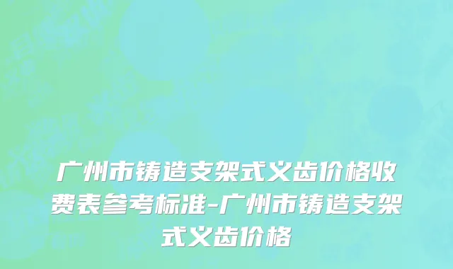 广州市铸造支架式义齿价格收费表参考标准-广州市铸造支架式义齿价格