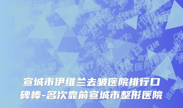 宣城市伊维兰去皱医院排行口碑棒-名次靠前宣城市整形医院
