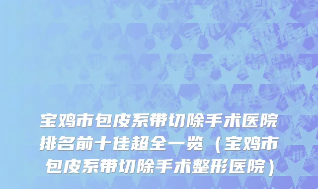 宝鸡市包皮系带切除手术医院排名前十佳超全一览（宝鸡市包皮系带切除手术整形医院）