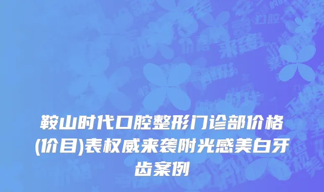 鞍山时代口腔整形门诊部价格(价目)表权威来袭附光感美白牙齿案例