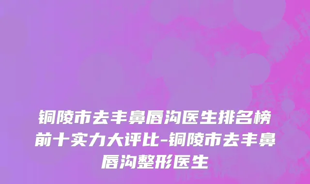 铜陵市去丰鼻唇沟医生排名榜前十实力大评比-铜陵市去丰鼻唇沟整形医生