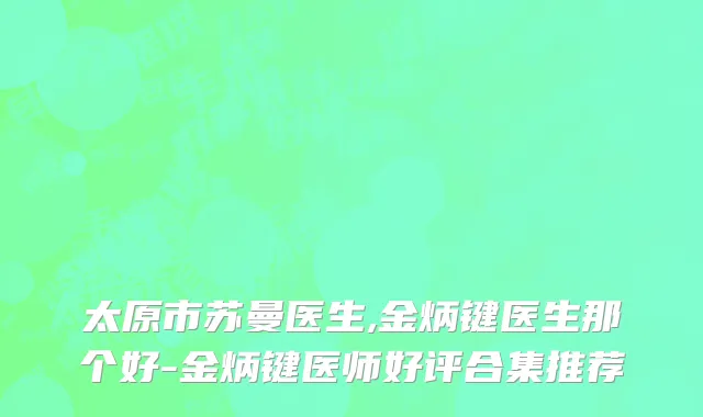 太原市苏曼医生,金炳键医生那个好-金炳键医师好评合集推荐