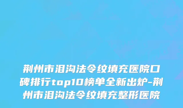 荆州市泪沟法令纹填充医院口碑排行top10榜单全新出炉-荆州市泪沟法令纹填充整形医院