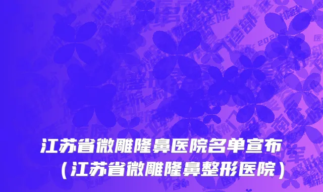 江苏省微雕隆鼻医院名单宣布（江苏省微雕隆鼻整形医院）