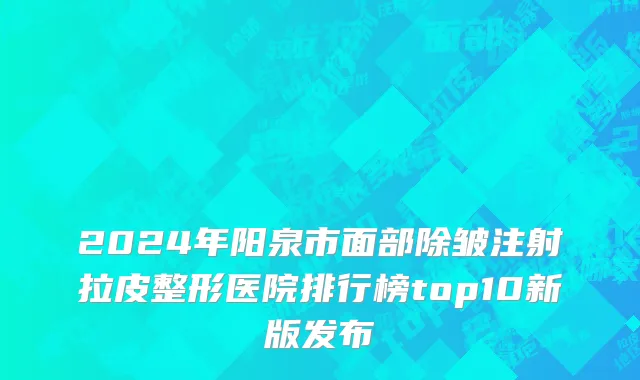 2024年阳泉市面部除皱注射拉皮整形医院排行榜top10新版发布