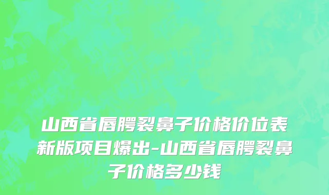 山西省唇腭裂鼻子价格价位表新版项目爆出-山西省唇腭裂鼻子价格多少钱