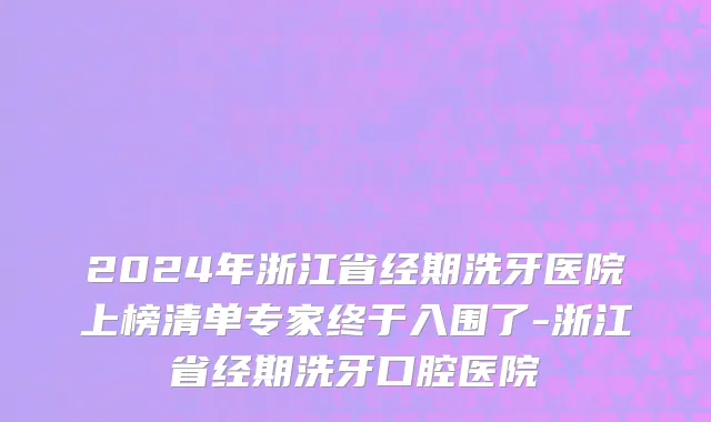 2024年浙江省经期洗牙医院上榜清单专家终于入围了-浙江省经期洗牙口腔医院