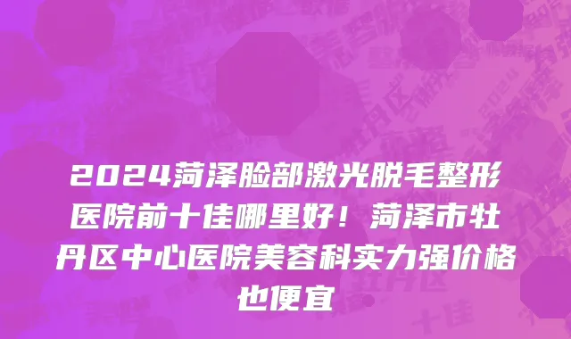2024菏泽脸部激光脱毛整形医院前十佳哪里好！菏泽市牡丹区中心医院美容科实力强价格也便宜