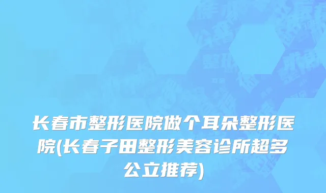 长春市整形医院做个耳朵整形医院(长春子田整形美容诊所超多公立推荐)