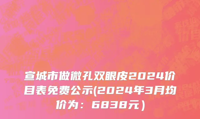 宣城市做微孔双眼皮2024价目表免费公示(2024年3月均价为：6838元）
