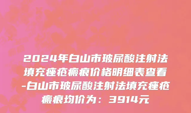 2024年白山市玻尿酸注射法填充痤疮瘢痕价格明细表查看-白山市玻尿酸注射法填充痤疮瘢痕均价为：3914元