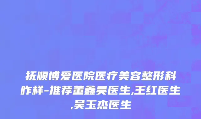 抚顺博爱医院医疗美容整形科咋样-推荐董鑫昊医生,王红医生,吴玉杰医生