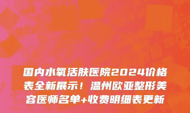 国内水氧活肤医院2024价格表全新展示!温州欧亚整形美容医师名单+收费明细表更新