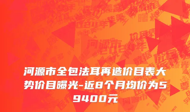 河源市全包法耳再造价目表大势价目曝光-近8个月均价为59400元