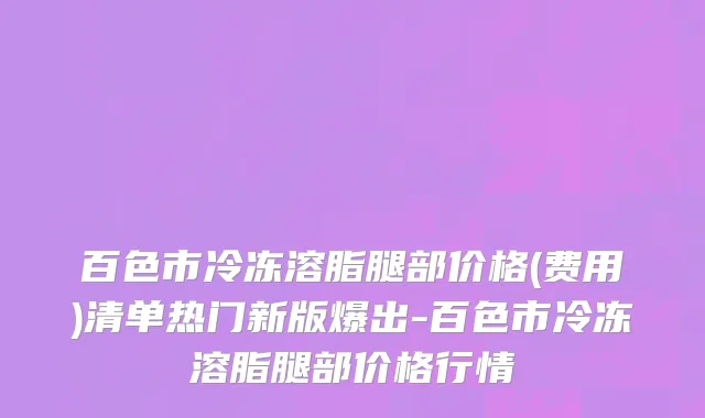 百色市冷冻溶脂腿部价格(费用)清单热门新版爆出-百色市冷冻溶脂腿部价格行情