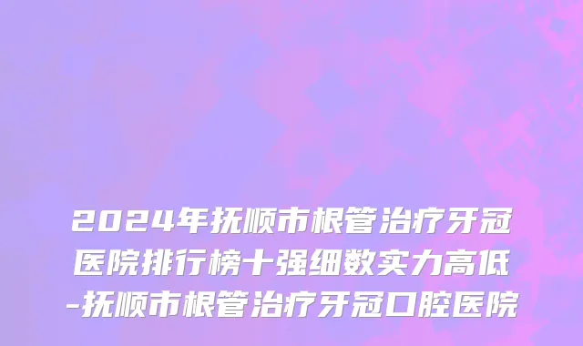 2024年抚顺市根管治疗牙冠医院排行榜十强细数实力高低-抚顺市根管治疗牙冠口腔医院