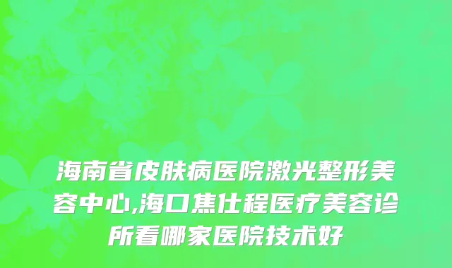 海南省皮肤病医院激光整形美容中心,海口焦仕程医疗美容诊所看哪家医院技术好
