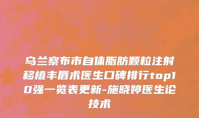 乌兰察布市自体脂肪颗粒注射移植丰唇术医生口碑排行top10强一览表更新-施晓婷医生论技术