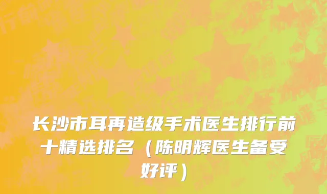 长沙市耳再造级手术医生排行前十精选排名（陈明辉医生备受好评）