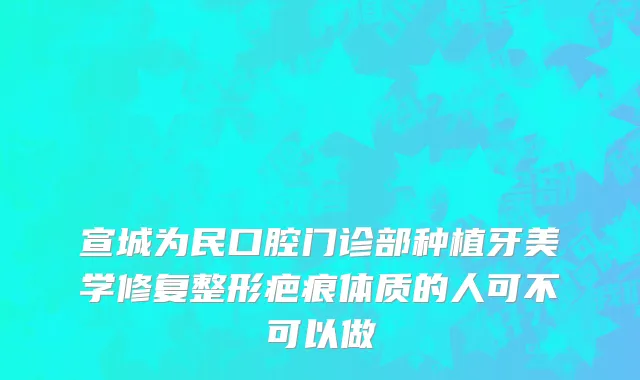 宣城为民口腔门诊部种植牙美学修复整形疤痕体质的人可不可以做