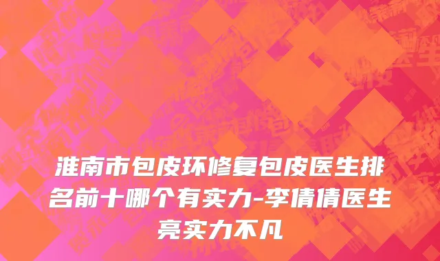 淮南市包皮环修复包皮医生排名前十哪个有实力-李倩倩医生亮实力不凡