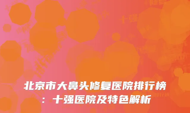北京市大鼻头修复医院排行榜：十强医院及特色解析