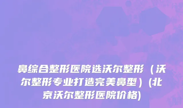 鼻综合整形医院选沃尔整形（沃尔整形专业打造完美鼻型）(北京沃尔整形医院价格)