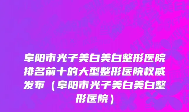 阜阳市光子美白美白整形医院排名前十的大型整形医院权威发布（阜阳市光子美白美白整形医院）