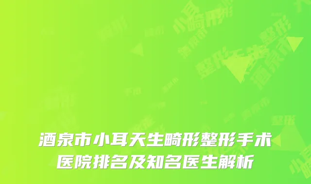 酒泉市小耳天生畸形整形手术医院排名及知名医生解析