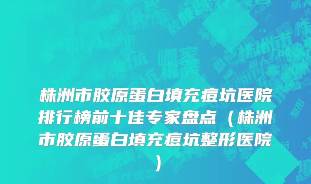 株洲市胶原蛋白填充痘坑医院排行榜前十佳专家盘点（株洲市胶原蛋白填充痘坑整形医院）