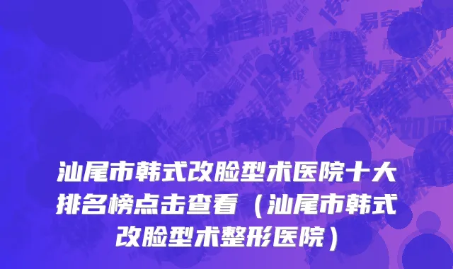 汕尾市韩式改脸型术医院十大排名榜点击查看（汕尾市韩式改脸型术整形医院）